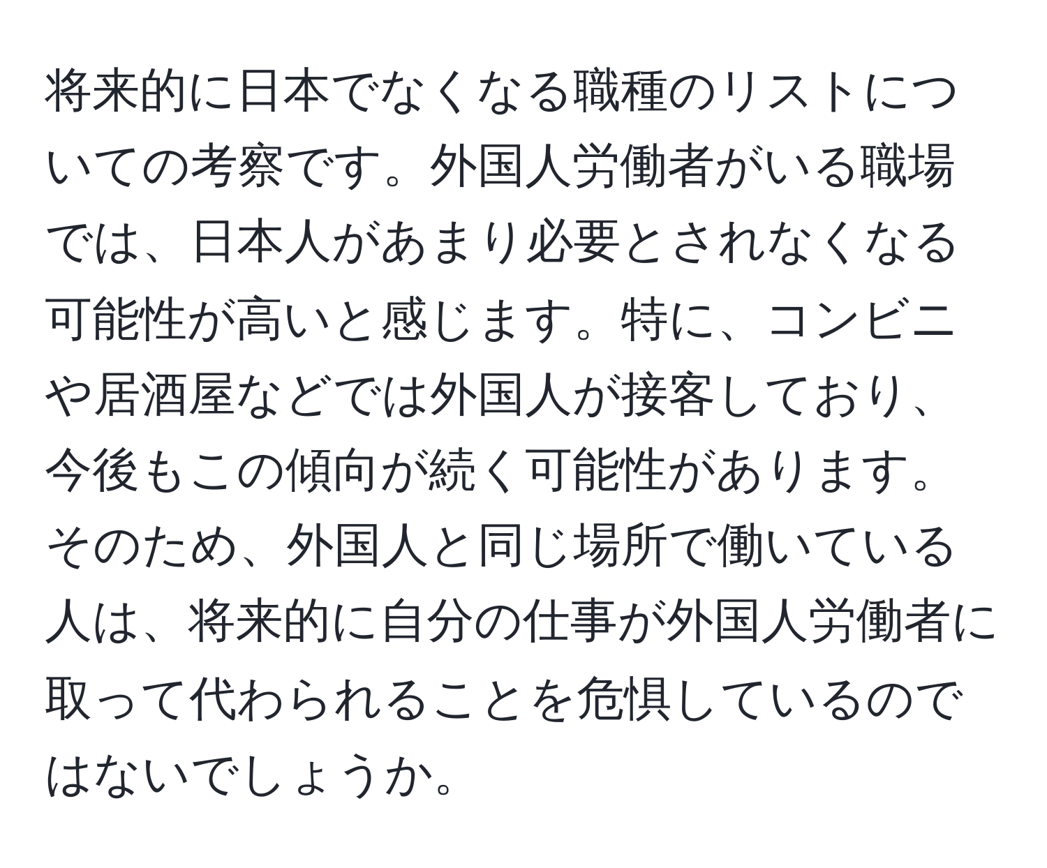 将来的に日本でなくなる職種のリストについての考察です。外国人労働者がいる職場では、日本人があまり必要とされなくなる可能性が高いと感じます。特に、コンビニや居酒屋などでは外国人が接客しており、今後もこの傾向が続く可能性があります。そのため、外国人と同じ場所で働いている人は、将来的に自分の仕事が外国人労働者に取って代わられることを危惧しているのではないでしょうか。