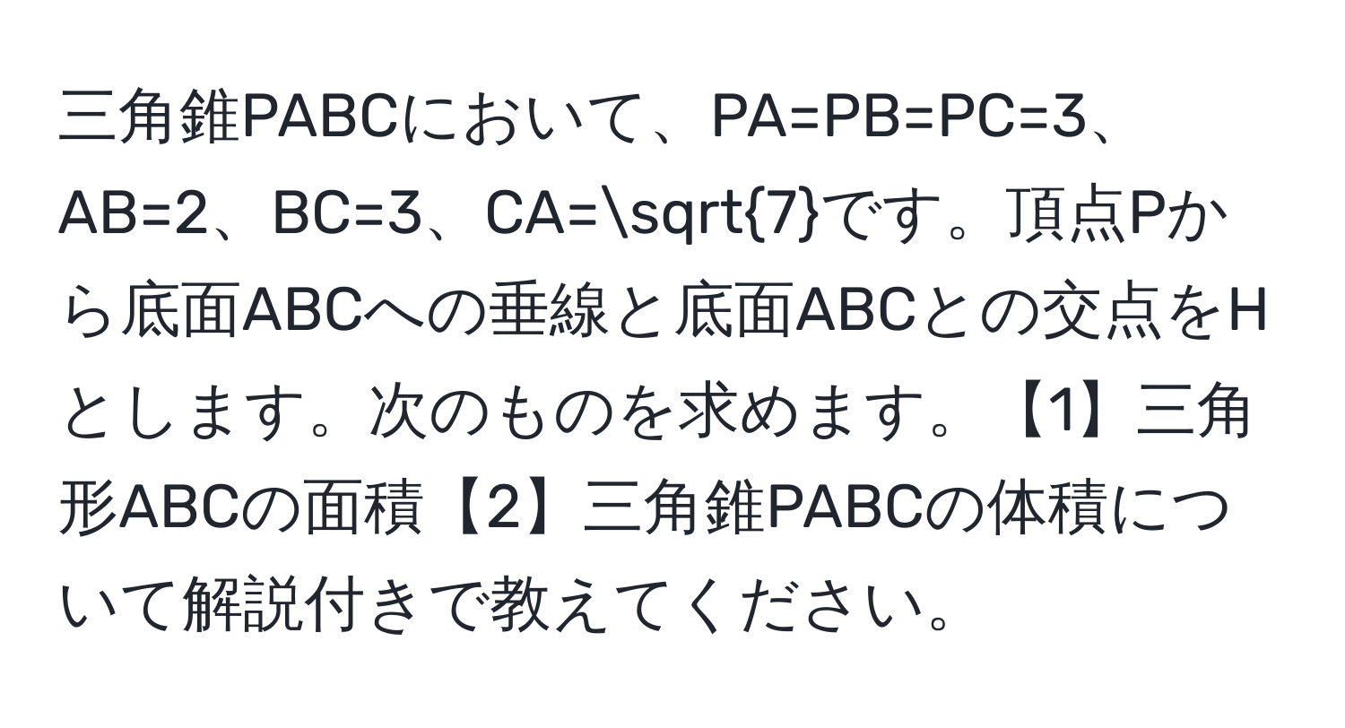 三角錐PABCにおいて、PA=PB=PC=3、AB=2、BC=3、CA=sqrt(7)です。頂点Pから底面ABCへの垂線と底面ABCとの交点をHとします。次のものを求めます。【1】三角形ABCの面積【2】三角錐PABCの体積について解説付きで教えてください。