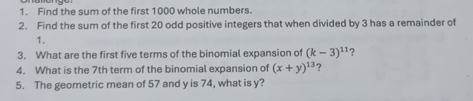 Find the sum of the first 1000 whole numbers. 
2. Find the sum of the first 20 odd positive integers that when divided by 3 has a remainder of 
1. 
3. What are the first five terms of the binomial expansion of (k-3)^11 ? 
4. What is the 7th term of the binomial expansion of (x+y)^13 ? 
5. The geometric mean of 57 and y is 74, what is y?