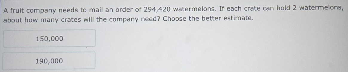 A fruit company needs to mail an order of 294,420 watermelons. If each crate can hold 2 watermelons,
about how many crates will the company need? Choose the better estimate.
150,000
190,000