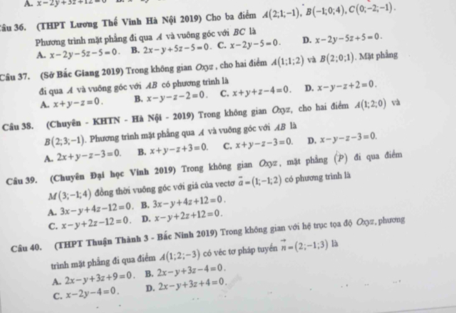 A. x-2y+3z+12=0
Câu 36. (THPT Lương Thế Vinh Hà Nội 2019) Cho ba điểm A(2;1;-1),B(-1;0;4),C(0;-2;-1).
Phương trình mặt phẳng đi qua A và vuông góc với BC là
A. x-2y-5z-5=0. B. 2x-y+5z-5=0. C. x-2y-5=0. D. x-2y-5z+5=0.
Câu 37. (Sở Bắc Giang 2019) Trong không gian Oxyz , cho hai điểm A(1;1;2) và B(2;0;1). Mặt phẳng
đi qua A và vuông góc với AB có phương trình là
A. x+y-z=0. B. x-y-z-2=0. C. x+y+z-4=0. D. x-y-z+2=0.
Câu 38. (Chuyên - KHTN - Hà Nội - 2019) Trong không gian Oxyz, cho hai điểm A(1;2;0) và
B(2;3;-1). Phương trình mặt phẳng qua A và vuông góc với AB là
A. 2x+y-z-3=0. B. x+y-z+3=0. C. x+y-z-3=0. D. x-y-z-3=0.
Câu 39. (Chuyên Đại học Vính 2019) Trong không gian Oxyz , mặt phẳng (P) đi qua điểm
M (3;-1;4) đồng thời vuông góc với giá của vectơ overline a=(1;-1;2) có phương trình là
A. 3x-y+4z-12=0 B. 3x-y+4z+12=0.
C. x-y+2z-12=0. D. x-y+2z+12=0.
Câu 40. (THPT Thuận Thành 3 - Bắc Ninh 2019) Trong không gian với hệ trục tọa độ Oχz, phương
trình mặt phẳng đi qua điểm A(1;2;-3) có véc tơ pháp tuyển vector n=(2;-1;3) là
A. 2x-y+3z+9=0 B. 2x-y+3z-4=0.
C. x-2y-4=0. D. 2x-y+3z+4=0.