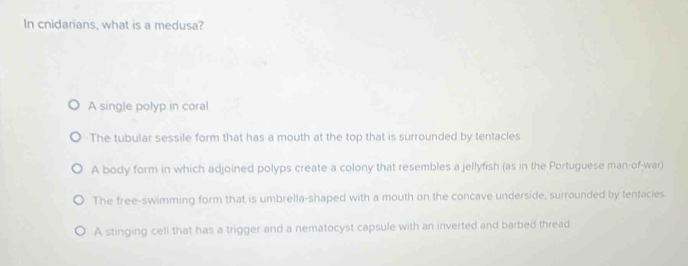 In cnidarians, what is a medusa?
A single polyp in coral
The tubular sessile form that has a mouth at the top that is surrounded by tentacles
A body form in which adjoined polyps create a colony that resembles a jellyfish (as in the Portuguese man-of-war)
The free-swimming form that is umbrella-shaped with a mouth on the concave underside, surrounded by tentacles
A stinging cell that has a trigger and a nematocyst capsule with an inverted and barbed thread