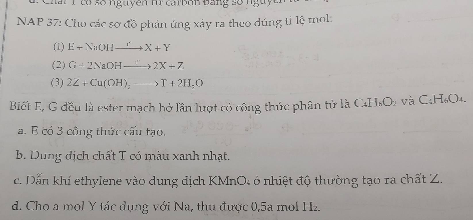 Chất 1 có số nguyen từ carbon bằng số nguyên 
NAP 37: Cho các sơ đồ phản ứng xảy ra theo đúng tỉ lệ mol: 
(1) E+NaOHxrightarrow I°X+Y
(2) G+2NaOHxrightarrow r°2X+Z
(3) 2Z+Cu(OH)_2to T+2H_2O
Biết E, G đều là ester mạch hở lần lượt có công thức phân tử là C _4H_6O_2 và C4H₆O₄. 
a. E có 3 công thức cấu tạo. 
b. Dung dịch chất T có màu xanh nhạt. 
c. Dẫn khí ethylene vào dung dịch KMnO₄ ở nhiệt độ thường tạo ra chất Z. 
d. Cho a mol Y tác dụng với Na, thu được 0,5a mol H₂.