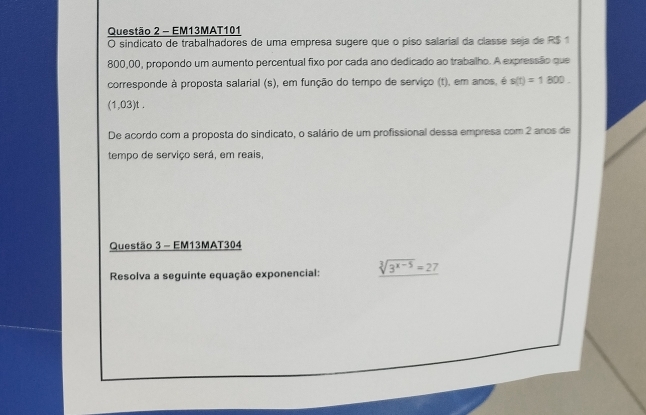 EM13MAT101 
O sindicato de trabalhadores de uma empresa sugere que o piso salarial da classe seja de R$ 1
800,00, propondo um aumento percentual fixo por cada ano dedicado ao trabalho. A expressão que 
corresponde à proposta salarial (s), em função do tempo de serviço (t), em anos, é s(t)=1800
(1,03)t. 
De acordo com a proposta do sindicato, o salário de um profissional dessa empresa com 2 anos de 
tempo de serviço será, em reais, 
Questão 3 - EM13MAT304 
Resolva a seguinte equação exponencial: sqrt[3](3^(x-5))=27