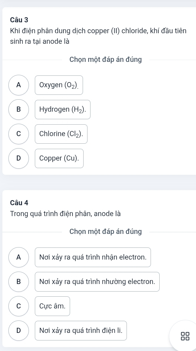 Khi điện phân dung dịch copper (II) chloride, khí đầu tiên
sinh ra tại anode là
Chọn một đáp án đúng
A Oxygen (O_2).
B Hydrogen (H_2).
C Chlorine (CI_2).
D Copper (Cu).
Câu 4
Trong quá trình điện phân, anode là
Chọn một đáp án đúng
A Nơi xảy ra quá trình nhận electron.
B Nơi xảy ra quá trình nhường electron.
C Cực âm.
D Nơi xảy ra quá trình điện li.