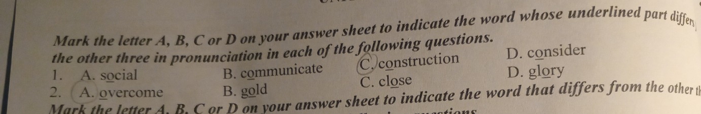 Mark the letter A, B, C or D on your answer sheet to indicate the word whose underlined part diffen
the other three in pronunciation in each of the following questions.
B. communicate C. construction D. consider
1. A. social D. glory
2. A. overcome B. gold C. close
Mark the letter A. B. C or D on your answer sheet to indicate the word that differs from the other t