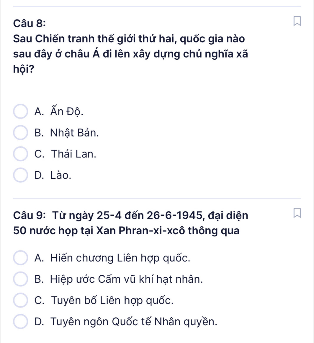 Sau Chiến tranh thế giới thứ hai, quốc gia nào
sau đây ở châu Á đi lên xây dựng chủ nghĩa xã
hội?
A. Ấn Độ.
B. Nhật Bản.
C. Thái Lan.
D. Lào.
Câu 9: Từ ngày 25-4 đến 26 - 6 -1945, đại diện
50 nước họp tại Xan Phran-xi-xcô thông qua
A. Hiến chương Liên hợp quốc.
B. Hiệp ước Cấm vũ khí hạt nhân.
C. Tuyên bố Liên hợp quốc.
D. Tuyên ngôn Quốc tế Nhân quyền.