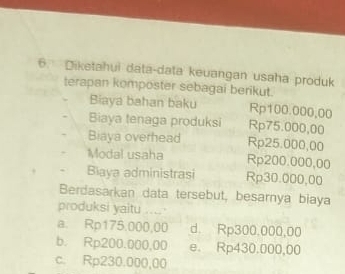 Diketahui data-data keuangan usaha produk
terapan komposter sebagai berikut.
Biaya bahan baku Rp100.000,00
Biaya tenaga produksi Rp75.000,00
Biaya overhead Rp25.000,00
Modal usaha Rp200.000,00
Biaya administrasi Rp30.000,00
Berdasarkan data tersebut, besarnya biaya
produksi yaitu .....
a. Rp175.000,00 d. Rp300.000,00
b. Rp200.000,00 e. Rp430.000,00
c. Rp230.000,00