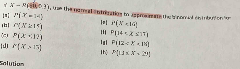 If Xsim B(80,0.3) , use the normal distribution to approximate the binomial distribution for 
(a) P(X=14) (e) 
(b) P(X≥ 15) P(X<16)
(f) 
(c) P(X≤ 17) P(14≤ X≤ 17)
(g) P(12
(d) P(X>13) (h) P(13≤ X<29)
Solution