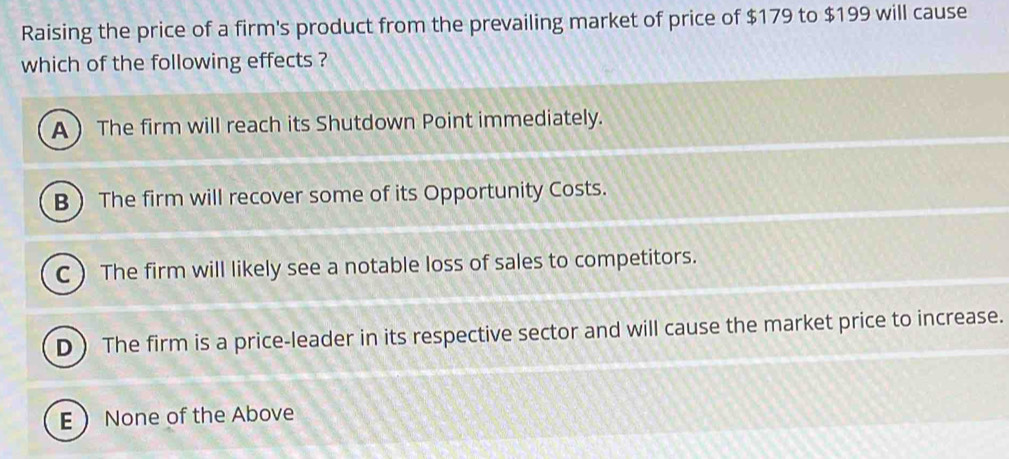 Raising the price of a firm's product from the prevailing market of price of $179 to $199 will cause
which of the following effects ?
A The firm will reach its Shutdown Point immediately.
B The firm will recover some of its Opportunity Costs.
C The firm will likely see a notable loss of sales to competitors.
D ) The firm is a price-leader in its respective sector and will cause the market price to increase.
E None of the Above