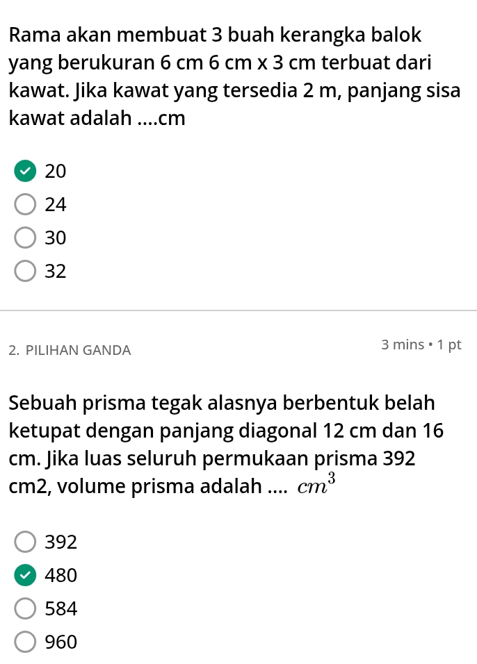 Rama akan membuat 3 buah kerangka balok
yang berukuran 6 cm6cm* 3cm terbuat dari
kawat. Jika kawat yang tersedia 2 m, panjang sisa
kawat adalah _ cm
20
24
30
32
2. PILIHAN GANDA
31 nin s • 1 pt
Sebuah prisma tegak alasnya berbentuk belah
ketupat dengan panjang diagonal 12 cm dan 16
cm. Jika luas seluruh permukaan prisma 392
cm2, volume prisma adalah .._ cm^3
392
480
584
960