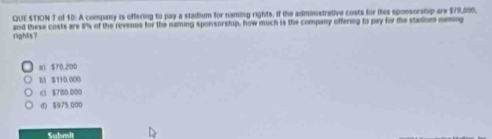 QUE STION 7 of 10: A company is offering to pay a staidium for naming rights, if the adminstrative costs for this sponsorship are $78,000,
rights? and these costs are 8s of the revenue for the naming sponsorship, how much is the company offering to pay for the stadium naming
8) 570,200
b) $110 000
c1 $780.000
d) $975,000
Submit