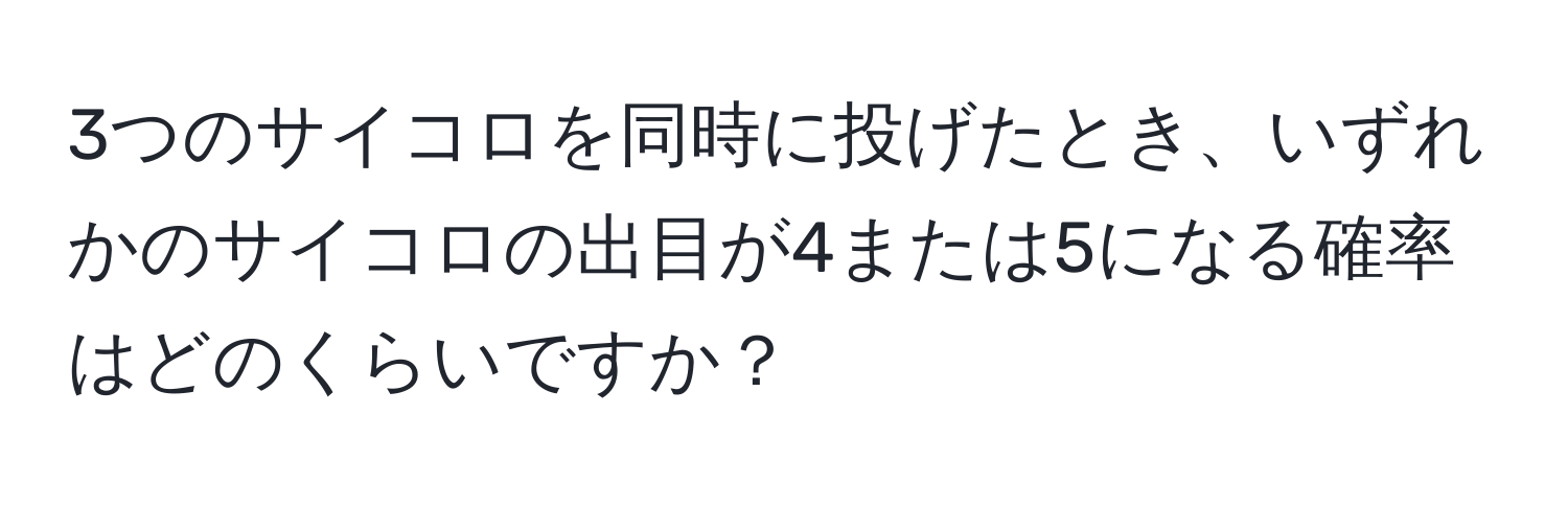 3つのサイコロを同時に投げたとき、いずれかのサイコロの出目が4または5になる確率はどのくらいですか？