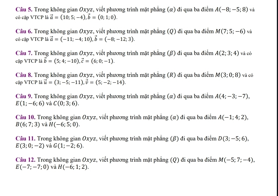 Trong không gian Oxyz, viết phương trình mặt phẳng (α) đi qua ba điểm A(-8;-5;8) và
có cặp VTCP là vector a=(10;5;-4),vector b=(0;1;0).
Câu 6. Trong không gian Oxyz, viết phương trình mặt phẳng (Q) đi qua ba điểm M(7;5;-6) và
có cặp VTCP là vector a=(-11;-4;10),vector b=(-8;-12;3).
Câu 7. Trong không gian Oxyz, viết phương trình mặt phẳng (β) đi qua ba điểm A(2;3;4) và có
cặp VTCP là vector b=(5;4;-10),vector c=(6;0;-1).
Câu 8. Trong không gian Oxyz, viết phương trình mặt phẳng (R) đi qua ba điểm M(3;0;8) và có
cặp VTCP là vector u=(3;-5;-11),vector v=(5;-2;-14).
Câu 9. Trong không gian Oxyz, viết phương trình mặt phẳng (α) đi qua ba điểm A(4;-3;-7),
E(1;-6;6) và C(0;3;6).
Câu 10. Trong không gian Oxyz, viết phương trình mặt phẳng (α) đi qua ba điểm A(-1;4;2),
B(6;7;3) và H(-6;5;0).
Câu 11. Trong không gian Oxyz, viết phương trình mặt phẳng (β) đi qua ba điểm D(3;-5;6),
E(3;0;-2) và G(1;-2;6).
Câu 12. Trong không gian Oxyz, viết phương trình mặt phẳng (Q) đi qua ba điểm M(-5;7;-4),
E(-7;-7;0) và H(-6;1;2).