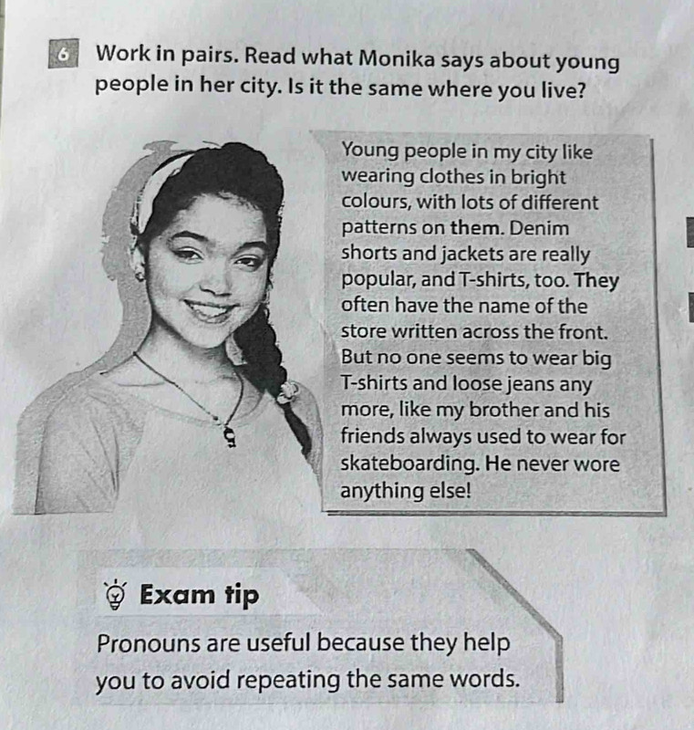 Work in pairs. Read what Monika says about young 
people in her city. Is it the same where you live? 
Young people in my city like 
wearing clothes in bright 
colours, with lots of different 
patterns on them. Denim 
shorts and jackets are really 
popular, and T-shirts, too. They 
often have the name of the 
store written across the front. 
But no one seems to wear big 
T-shirts and loose jeans any 
more, like my brother and his
9 friends always used to wear for 
skateboarding. He never wore 
anything else! 
Exam tip 
Pronouns are useful because they help 
you to avoid repeating the same words.