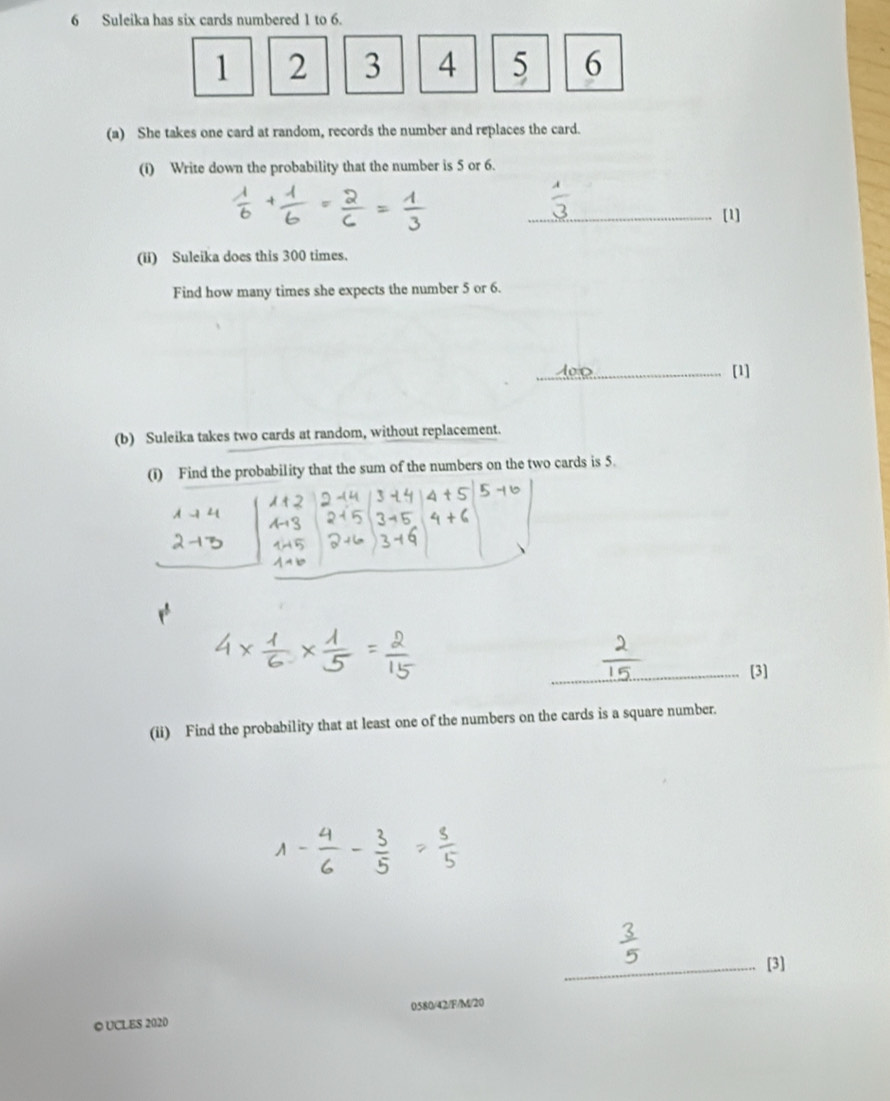 Suleika has six cards numbered 1 to 6.
1 2 3 4 5 6
(a) She takes one card at random, records the number and replaces the card. 
(i) Write down the probability that the number is 5 or 6. 
_[1] 
(ii) Suleika does this 300 times. 
Find how many times she expects the number 5 or 6. 
_[1] 
(b) Suleika takes two cards at random, without replacement. 
(i) Find the probability that the sum of the numbers on the two cards is 5. 
_[3] 
(ii) Find the probability that at least one of the numbers on the cards is a square number. 
_[3] 
0580/42/F/M/20 
© UCLES 2020