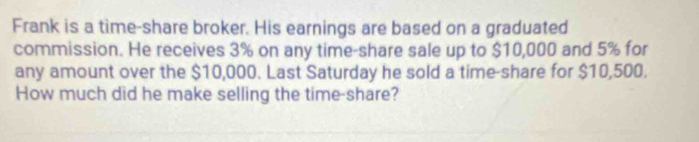 Frank is a time-share broker. His earnings are based on a graduated 
commission. He receives 3% on any time-share sale up to $10,000 and 5% for 
any amount over the $10,000. Last Saturday he sold a time-share for $10,500. 
How much did he make selling the time-share?