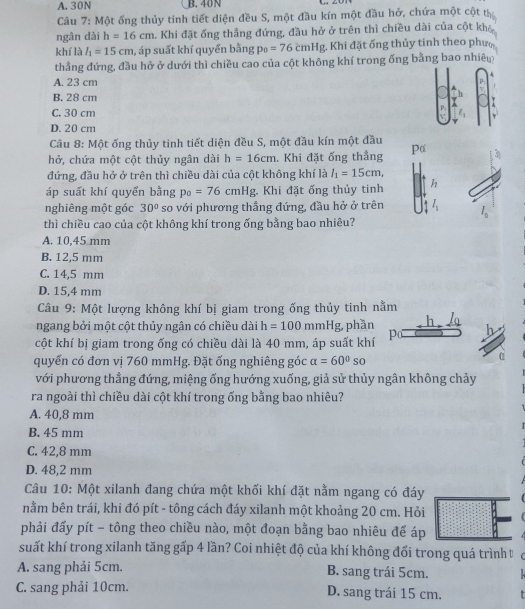 A. 30N B. 40N
Câu 7: Một ống thủy tinh tiết diện đều S, một đầu kín một đầu hở, chứa một cột th
ngân dài h=16cm a. Khi đặt ống thắng đứng, đầu hở ở trên thì chiều dài của cột khả
khí là l_1=15cm , áp suất khí quyển bằng p_0=76cmHg , Khi đặt ống thủy tinh theo phưc
thẳng đứng, đầu hở ở dưới thì chiều cao của cột không khí trong ống bằng bao nhiêu
A. 23 cm
B. 28 cm
C. 30 cm
D. 20 cm
Câu 8: Một ống thủy tinh tiết diện đều S, một đầu kín một đầu
hở, chứa một cột thủy ngân dài h=16cm Khi đặt ống thẳng Pα
đứng, đầu hở ở trên thì chiều dài của cột không khí là l_1=15cm,
áp suất khí quyển bằng p_0=76cmHg Khi đặt ống thủy tinh h
nghiêng một góc 30° so với phương thẳng đứng, đầu hở ở trên l_1 l_0
thì chiều cao của cột không khí trong ống bằng bao nhiêu?
A. 10,45 mm
B. 12,5 mm
C. 14,5 mm
D. 15,4 mm
Câu 9: Một lượng không khí bị giam trong ống thủy tinh nằm
ngang bởi một cột thủy ngân có chiều dài h=100mmHg phần
cột khí bị giam trong ống có chiều dài là 40 mm, áp suất khí p h
quyển có đơn vị 760 mmHg. Đặt ống nghiêng góc alpha =60°so
α
với phương thẳng đứng, miệng ống hướng xuống, giả sử thủy ngân không chảy
ra ngoài thì chiều dài cột khí trong ống bằng bao nhiêu?
A. 40,8 mm
B. 45 mm
C. 42,8 mm
D. 48,2 mm
Câu 10: Một xilanh đang chứa một khối khí đặt nằm ngang có đáy
nằm bên trái, khi đó pít - tông cách đáy xilanh một khoảng 20 cm. Hỏi
phải đấy pít - tông theo chiều nào, một đoạn bằng bao nhiêu để áp
suất khí trong xilanh tăng gấp 4 lần? Coi nhiệt độ của khí không đổi trong quá trình t
A. sang phải 5cm. B. sang trái 5cm.
C. sang phải 10cm. D. sang trái 15 cm.