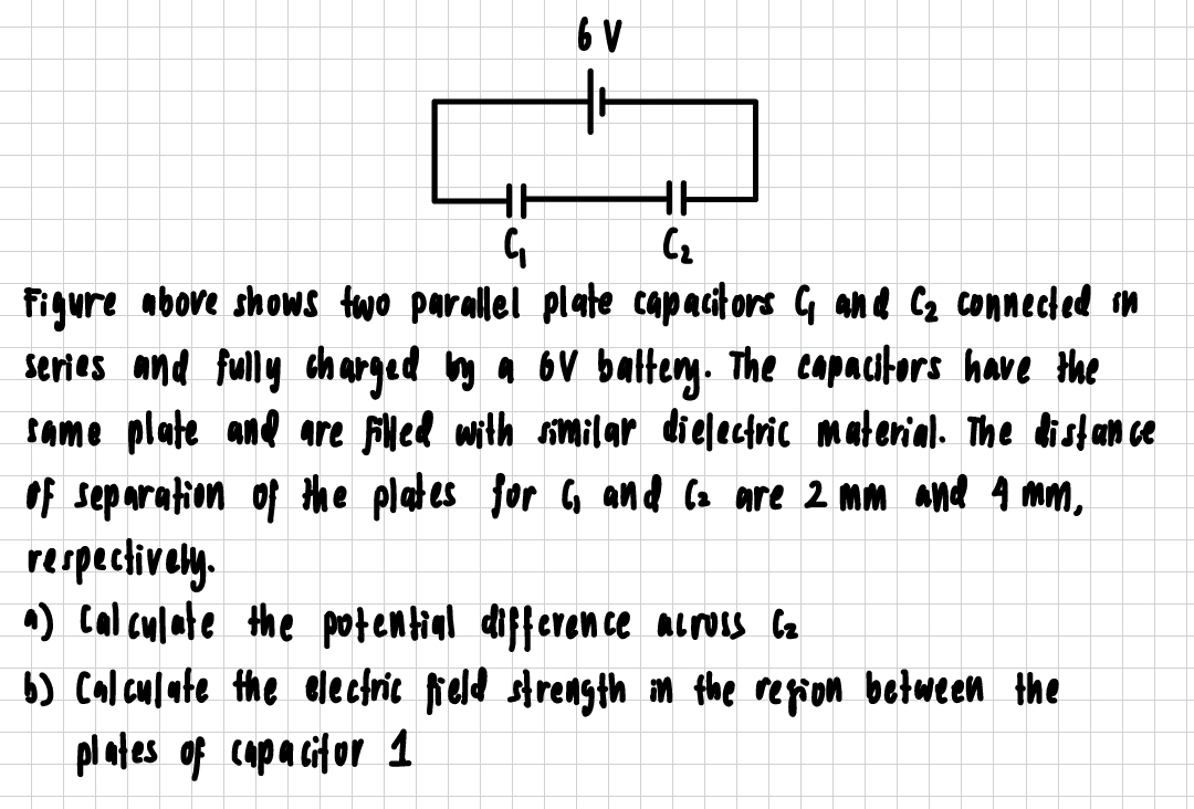 Figure above shows two parallel plate capacitors G and C_2 connected in
series and fully charged iy a ov battery. The copacitors have the
some plate and are filled with smilar dielectric material. The distance
of separation of the plates for 6, and Ca are 2 mm and Amm,
respectively.
) calculate the potential difference across ca
6) Colculate the electric field strength in the region between the
plates of capacitor 1