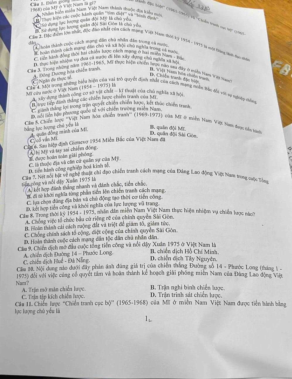 Điểm giong III
1968) của Mỹ ở Việt Nam là gì?
A Nhằm biến miền Nam Việt Nam thành thuộc địa kiểu mới.
* tranh đặc biệt'' (1961-1965) và ''Chiến tranh cự b6° (1965
B Thực hiện các cuộc hành quân “tìm diệt” và “bình định”.
C)Sử dụng lực lượng quân đội Mỹ là chủ yếu.
D. Sử dụng lực lượng quân đội Sài Gòn là chủ yếu,
dân A hoàn thành cuộc cách mạng dân chủ nhân dân trong cả nước,
Câu 2. Đặc điểm lớn nhất, độc đảo nhất của cách mạng Việt Nam thời kỳ 1954 - 1975 là một Đăng lãnh đạo nhân
B. hoàn thành cách mạng dân chủ và xã hội chủ nghĩa trong cả nước.
C. tiến hành đồng thời hai chiến lược cách mạng ở hai miền Nam - Bắc.
D. thực hiện nhiệm vụ đưa cả nước đi lên xây dựng chủ nghĩa xã hội.
A. Đông Dương hóa chiến tranh.
Câu 3. Trong những năm 1961-1965, Mĩ thực hiện chiến lược nào sau đây ở miền Nam Việt Nam7
B. Việt Nam hóa chiến tranh.
C. Ngăn đe thực tế.
D. Chiến tranh đặc biệt.
Mĩ cứu nước ở Việt Nam (1954 - 1975) là
Câu 4. Một trong những biểu hiện của vai trò quyết định nhất của cách mạng miền Bắc đối với sự nghiệp chống
A. xây dựng thành công cơ sở vật chất - kĩ thuật của chủ nghĩa xã hội.
B. trực tiếp đánh thắng các chiến lược chiến tranh của Mĩ,
C. giành thắng lợi trong trận quyết chiến chiến lược, kết thúc chiến tranh.
D. nổi liền hậu phương quốc tế với chiến trường miền Nam.
Câu 5. Chiến lược “Việt Nam hóa chiến tranh” (1969-1973) của Mĩ ở miền Nam Việt Nam được tiền hành
bằng lực lượng chủ yếu là
B. quân đội Mĩ.
D. quân đội Sài Gòn.
C, cố vấn Mĩ. A. quân đồng minh của Mĩ.
Cầu 6. Sau hiệp định Giơnevơ 1954 Miền Bắc của Việt Nam đã
Ay bị Mỹ và tay sai chiếm đóng.
B. được hoàn toàn giải phóng:
C. là thuộc địa và căn cứ quân sự của Mỹ.
D. tiến hành công nghiệp hoá kinh tế.
Câu 7. Nét nổi bật về nghệ thuật chỉ đạo chiến tranh cách mạng của Đảng Lao động Việt Nam trong cuộc Tổng
tiến công và nổi dậy Xuân 1975 là
A) kết hợp đánh thắng nhanh và đánh chắc, tiến chắc.
B. đi từ khởi nghĩa từng phần tiến lên chiến tranh cách mạng.
C. lựa chọn đúng địa bàn và chủ động tạo thời cơ tiến công.
D. kết hợp tiến công và khởi nghĩa của lực lượng vũ trang.
Câu 8. Trong thời kỳ 1954 - 1975, nhân dân miền Nam Việt Nam thực hiện nhiệm vụ chiến lược nào?
A. Chống việc tổ chức bầu cử riêng rẽ của chính quyền Sài Gòn.
B. Hoàn thành cải cách ruộng đất và triệt để giảm tô, giảm tức.
C. Chống chính sách tố cộng, diệt cộng của chính quyền Sài Gòn.
D. Hoàn thành cuộc cách mạng dân tộc dân chủ nhân dân.
Câu 9. Chiến dịch mở đầu cuộc tổng tiến công và nổi dậy Xuân 1975 ở Việt Nam là
B. chiến dịch Hồ Chí Minh.
A. chiến dịch Đường 14 - Phước Long.  D. chiến dịch Tây Nguyên.
C. chiến dịch Huế - Đà Nẵng.
Câu 10. Nội dung nào dưới đây phản ánh đúng giá trị của chiến thắng Đường số 14 - Phước Long (tháng 1 -
1975) đối với việc củng cố quyết tâm và hoàn thành kế hoạch giải phóng miền Nam của Đảng Lao động Việt
Nam?
A. Trận mở màn chiến lược.  B. Trận nghi binh chiến lược.
C. Trận tập kích chiến lược. D. Trận trinh sát chiến lược.
Câu 11. Chiến lược “Chiến tranh cục bộ” (1965-1968) của Mĩ ở miền Nam Việt Nam được tiến hành bằng
lực lượng chủ yếu là