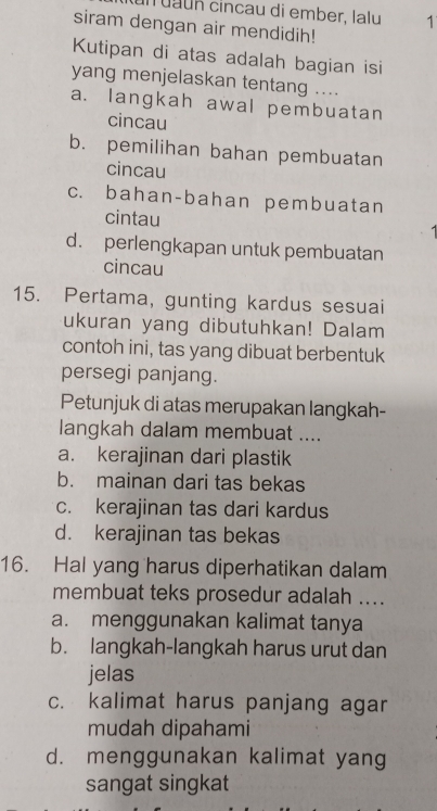 un uaun cincau di ember. lalu 1
siram dengan air mendidih!
Kutipan di atas adalah bagian isi
yang menjelaskan tentang ....
a. langkah awal pembuatan
cincau
b. pemilihan bahan pembuatan
cincau
c. bahan-bahan pembuatan
cintau
d. perlengkapan untuk pembuatan
cincau
15. Pertama, gunting kardus sesuai
ukuran yang dibutuhkan! Dalam
contoh ini, tas yang dibuat berbentuk
persegi panjang.
Petunjuk di atas merupakan langkah-
langkah dalam membuat ....
a. kerajinan dari plastik
b. mainan dari tas bekas
c. kerajinan tas dari kardus
d. kerajinan tas bekas
16. Hal yang harus diperhatikan dalam
membuat teks prosedur adalah ....
a. menggunakan kalimat tanya
b. langkah-langkah harus urut dan
jelas
c. kalimat harus panjang agar
mudah dipahami
d. menggunakan kalimat yang
sangat singkat