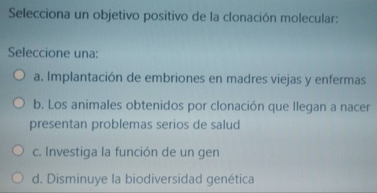 Selecciona un objetivo positivo de la clonación molecular:
Seleccione una:
a. Implantación de embriones en madres viejas y enfermas
b. Los animales obtenidos por clonación que llegan a nacer
presentan problemas serios de salud
c. Investiga la función de un gen
d. Disminuye la biodiversidad genética