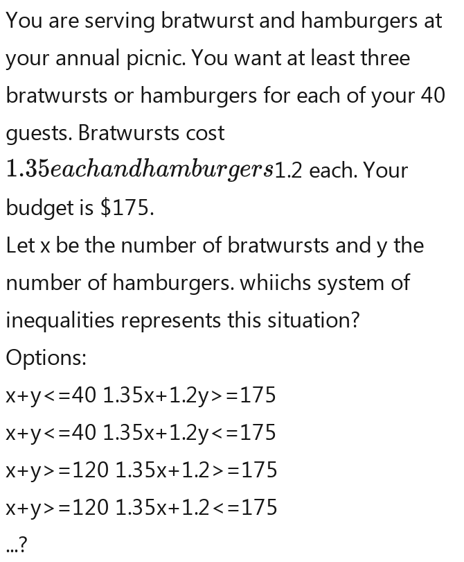 You are serving bratwurst and hamburgers at 
your annual picnic. You want at least three 
bratwursts or hamburgers for each of your 40
guests. Bratwursts cost
1.35eachandhamburgers1.2 each. Your 
budget is $175. 
Let x be the number of bratwursts and y the 
number of hamburgers. whiichs system of 
inequalities represents this situation? 
Options:
x+y =175
x+y
x+y>-1201.35x+1.2>-175
x+y>=1201.35x+1.2 ...?