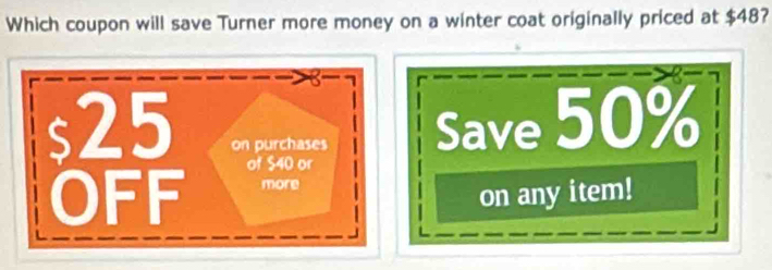 Which coupon will save Turner more money on a winter coat originally priced at $48?

s25 on purchases Save 50%
of $40 or 
OFF more 
on any item!