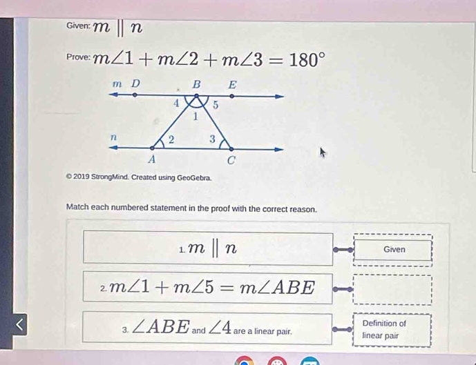 Given: mbeginvmatrix endvmatrix n
Prove: m∠ 1+m∠ 2+m∠ 3=180°
© 2019 StrongMind. Created using GeoGebra. 
Match each numbered statement in the proof with the correct reason. 
_1|n Given
_2m∠ 1+m∠ 5=m∠ ABE < 
Definition of 
3.  ∠ ABE and ∠ 4 are a linear pair. linear pair