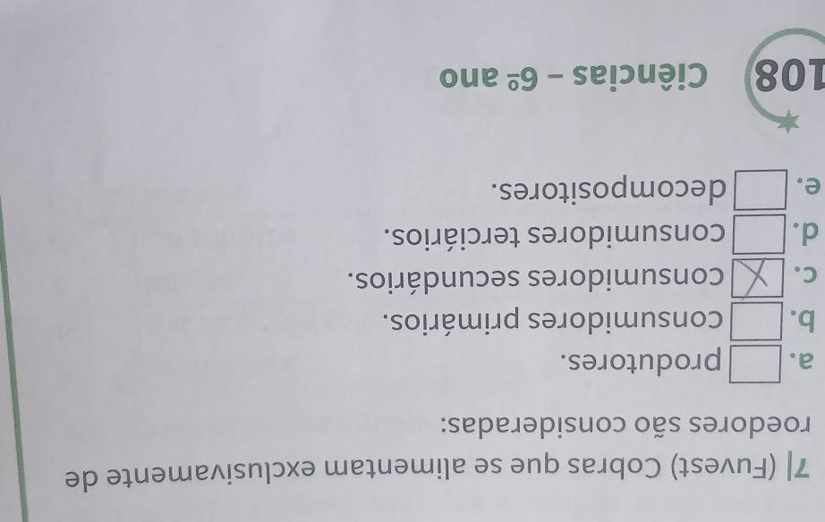 7| (Fuvest) Cobras que se alimentam exclusivamente de
roedores são consideradas:
a. produtores.
b. Consumidores primários.
C. consumidores secundários.
d. consumidores terciários.
e. decompositores.
108 Ciências -6^(_ circ) ano