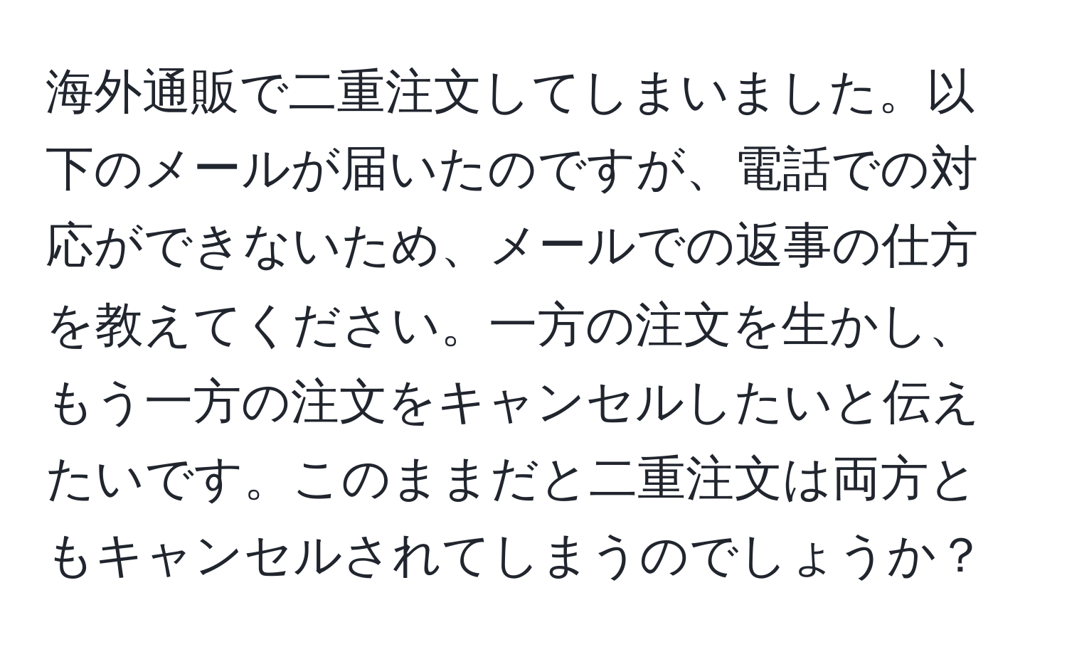 海外通販で二重注文してしまいました。以下のメールが届いたのですが、電話での対応ができないため、メールでの返事の仕方を教えてください。一方の注文を生かし、もう一方の注文をキャンセルしたいと伝えたいです。このままだと二重注文は両方ともキャンセルされてしまうのでしょうか？