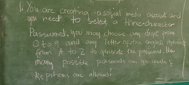 You are creating a social media account and 
you need to select a thre-character 
Passward, you may choose any digit from 
Oto 9 and any letter of the English alphabet 
from A to Z to genecate the password. Hha 
many possible passwords can you creak 4
Repitions are allowed?