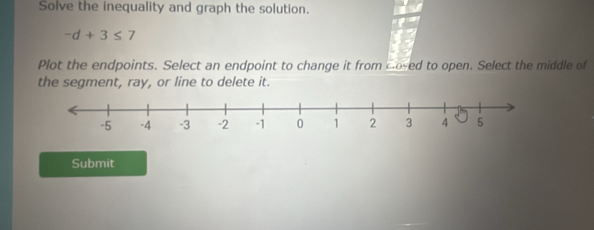 Solve the inequality and graph the solution.
-d+3≤ 7
Plot the endpoints. Select an endpoint to change it from cosed to open. Select the middle of 
the segment, ray, or line to delete it. 
Submit