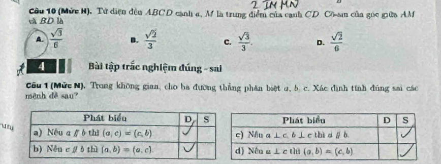 (Mức H). Tử diện đến ABCD cạnh 4, M là trung diểm của cạnh CD Cô-sin của gọc giữa AM
và BD là
A.  sqrt(3)/6   sqrt(2)/3   sqrt(3)/3 .  sqrt(2)/6 
B.
c.
D.
4   Bài tập trắc nghiệm đúng - sai
Câu 1 (Mức N), Trong không gian, cho ba đường thẳng phân biệt u, b. c. Xác định tính đúng sai các
mệnh đề sau?