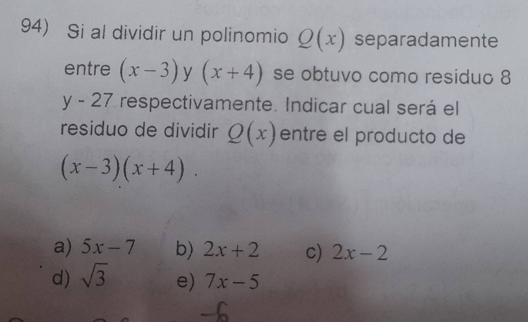 Si al dividir un polinomio Q(x) separadamente
entre (x-3) y (x+4) se obtuvo como residuo 8
y-27 respectivamente. Indicar cual será el
residuo de dividir Q(x) entre el producto de
(x-3)(x+4).
a) 5x-7 b) 2x+2
d) sqrt(3) c) 2x-2
e) 7x-5