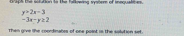 Graph the solution to the following system of inequalities.
y>2x-3
-3x-y≥ 2
Then give the coordinates of one point in the solution set.