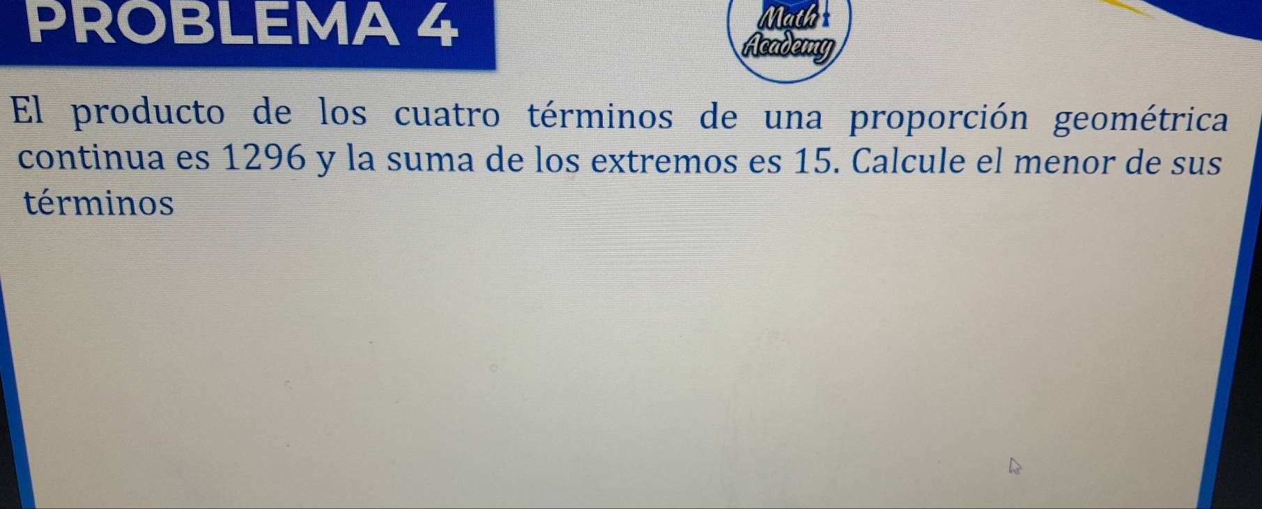 PROBLEMA 4 
Math 
Academy 
El producto de los cuatro términos de una proporción geométrica 
continua es 1296 y la suma de los extremos es 15. Calcule el menor de sus 
términos