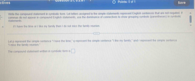ctives Points: 0 of 1 Save 
Write the compound statement in symbolic form. Let letters assigned to the simple statements represent English sentences that are not negated. If 
commas do not appear in compound English statements, use the dominance of connectives to show grouping symbols (parentheses) in symbolic 
statements. 
If I have the time or I like my family then I do not miss the family reunion. 
Let p represent the simple sentence "I have the time," q represent the simple sentence "I like my family," and r represent the simple sentence 
"I miss the family reunion." 
The compound statement written in symbolic form is □
