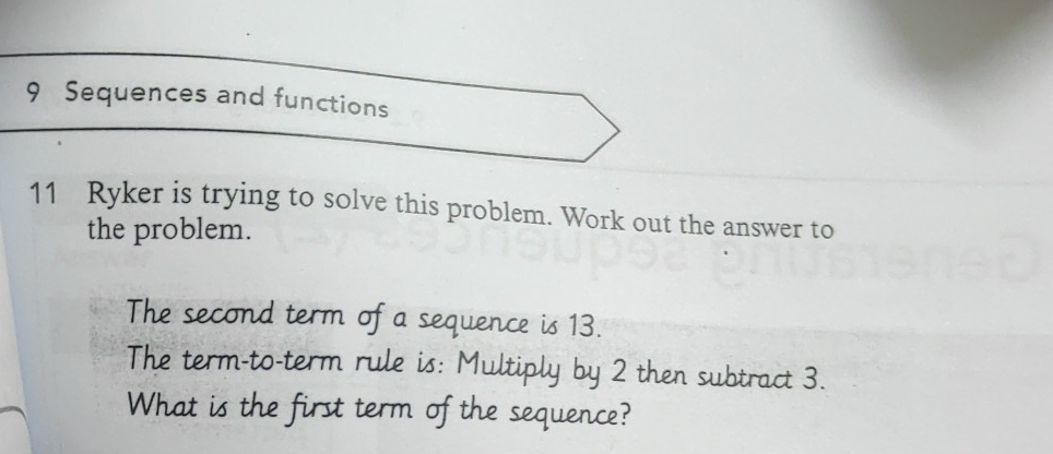 Sequences and functions 
11 Ryker is trying to solve this problem. Work out the answer to 
the problem. 
The second term of a sequence is 13. 
The term-to-term rule is: Multiply by 2 then subtract 3. 
What is the first term of the sequence?