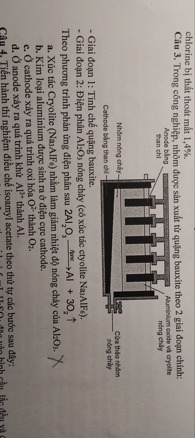 chlorine bị thất thoát mất 1, 4%.
Câu 3. Trong công nghiệp, nhôm được sản xuất từ quặng bauxite theo 2 giai đoạn chính:
- Giai đoạn 1: Tinh chế quặng bauxite.
- Giai đoạn 2: Điện phân Al₂O₃ nóng chảy (có xúc tác ctyolite Na₃AlF6).
Theo phương trình phản ứng điện phân sau 2Al_2O_3xrightarrow delta pncAl+3O_2uparrow
a. Xúc tác Cryolite (Na₃AlF₆) nhằm làm giảm nhiệt độ nóng chảy của Al₂O3.
b. Kim loại aluminium được sinh ra ở điện cực cathode.
c. Ở cathode xảy ra quá trình oxi hóa O^(2-) thành O_2.
d. Ở anode xảy ra quá trình khử Al^(3+) thành Al.
Câu 4. Tiến hành thí nghiệm điều chế isoamyl acetate theo thứ tự các bước sau đây:
n v o b ì nh cầu lắ c đ ều v