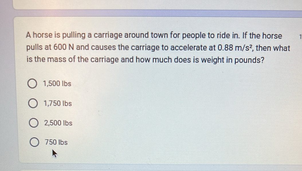 A horse is pulling a carriage around town for people to ride in. If the horse
pulls at 600 N and causes the carriage to accelerate at 0.88m/s^2 , then what
is the mass of the carriage and how much does is weight in pounds?
1,500 Ibs
1,750 Ibs
2,500 Ibs
750 lbs