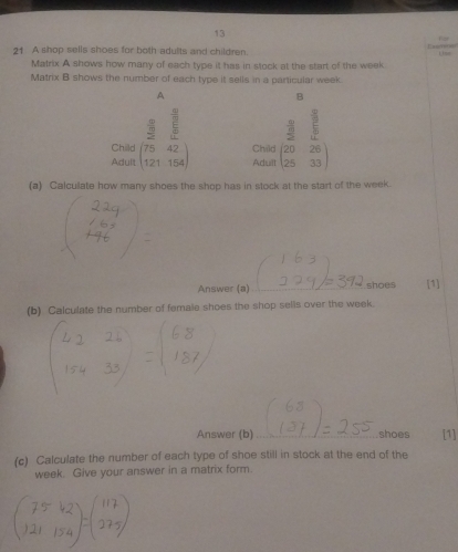 13 
21 A shop sells shoes for both adults and children. C 
Matrix A shows how many of each type it has in stock at the start of the week. 
Matrix B shows the number of each type it sells in a particular week. 
A 
B
3 1/2 5
Adult beginpmatrix 75&42 121&154endpmatrix Child beginpmatrix  3/2 &frac 5frac 20 25&33endpmatrix 
Child 
Adult 
(a) Calculate how many shoes the shop has in stock at the start of the week. 
Answer (a) _shoes [1] 
(b) Calculate the number of female shoes the shop sells over the week. 
Answer (b) _shoes [1] 
(c) Calculate the number of each type of shoe still in stock at the end of the 
week. Give your answer in a matrix form.