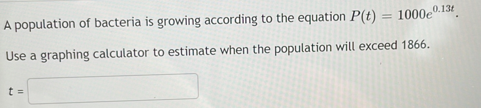 A population of bacteria is growing according to the equation P(t)=1000e^(0.13t). 
Use a graphing calculator to estimate when the population will exceed 1866.
t=□