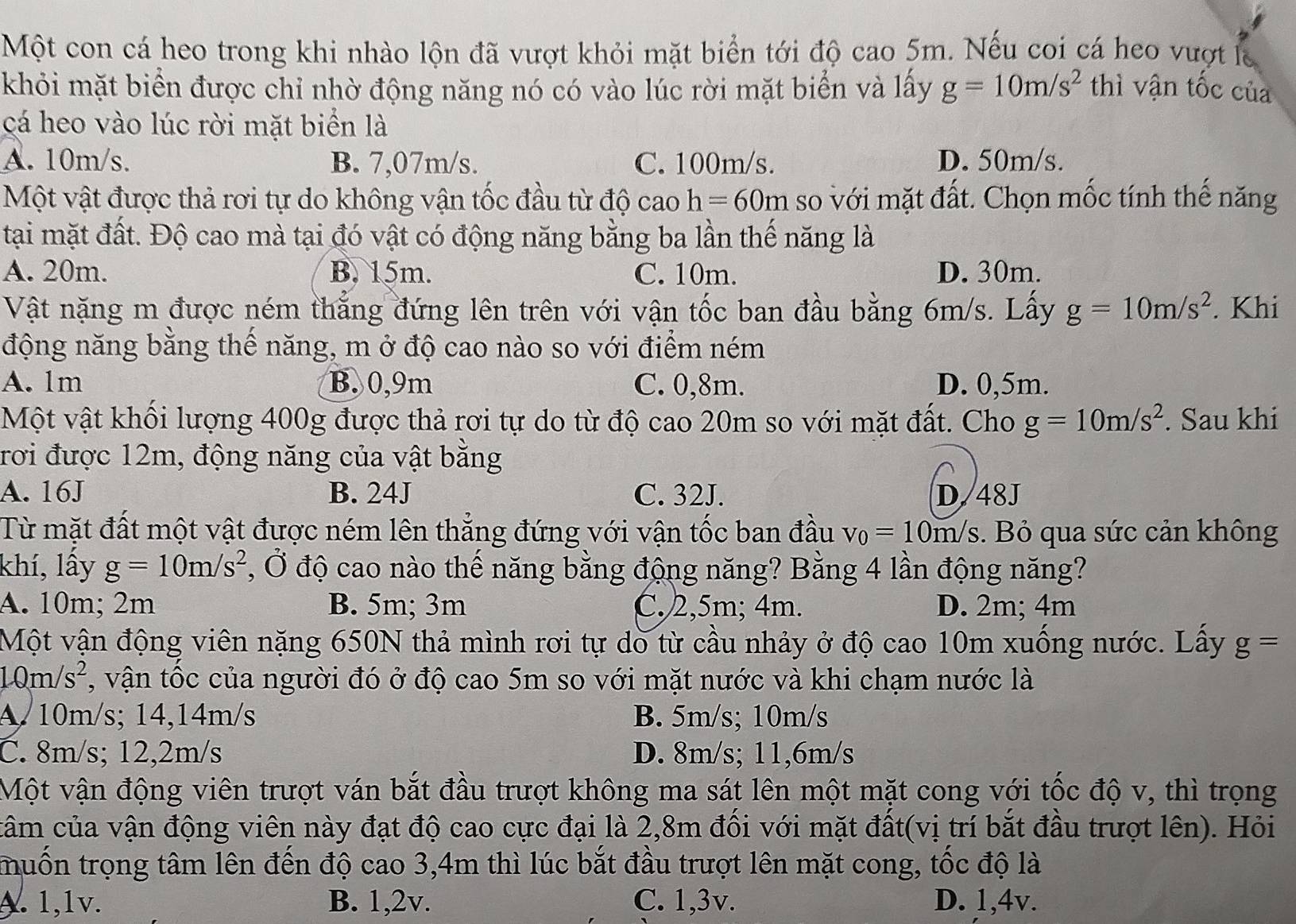 Một con cá heo trong khi nhào lộn đã vượt khỏi mặt biển tới độ cao 5m. Nếu coi cá heo vượt là
khỏi mặt biển được chỉ nhờ động năng nó có vào lúc rời mặt biển và lấy g=10m/s^2 thì vận tốc của
cá heo vào lúc rời mặt biển là
A. 10m/s. B. 7,07m/s. C. 100m/s. D. 50m/s.
Một vật được thả rơi tự do không vận tốc đầu từ độ cao h=60m so với mặt đất. Chọn mốc tính thế năng
tại mặt đất. Độ cao mà tại đó vật có động năng bằng ba lần thế năng là
A. 20m. B. 15m. C. 10m. D. 30m.
Vật nặng m được ném thẳng đứng lên trên với vận tốc ban đầu bằng 6m/s. Lấy g=10m/s^2. Khi
động năng bằng thế năng, m ở độ cao nào so với điểm ném
A. 1m B. 0,9m C. 0,8m. D. 0,5m.
Một vật khối lượng 400g được thả rơi tự do từ độ cao 20m so với mặt đất. Cho g=10m/s^2. Sau khi
rơi được 12m, động năng của vật bằng
A. 16J B. 24J C. 32J. D. 48J
Từ mặt đất một vật được ném lên thắng đứng với vận tốc ban đầu v_0=10m/s. Bỏ qua sức cản không
khí, lấy g=10m/s^2 , Ở độ cao nào thế năng bằng động năng? Bằng 4 lần động năng?
A. 10m; 2m B. 5m; 3m C.2,5m; 4m. D. 2m; 4m
Một vận động viên nặng 650N thả mình rơi tự dò từ cầu nhảy ở độ cao 10m xuống nước. Lấy g=
10m/s^2 , vận tốc của người đó ở độ cao 5m so với mặt nước và khi chạm nước là
A. 10m/s; 14,14m/s B. 5m/s; 10m/s
C. 8m/s; 12,2m/s D. 8m/s; 11,6m/s
Một vận động viên trượt ván bắt đầu trượt không ma sát lên một mặt cong với tốc độ v, thì trọng
câm của vận động viên này đạt độ cao cực đại là 2,8m đối với mặt đất(vị trí bắt đầu trượt lên). Hỏi
tmuốn trọng tâm lên đến độ cao 3,4m thì lúc bắt đầu trượt lên mặt cong, tốc độ là
A. 1,1v. B. 1,2v. C. 1,3v. D. 1,4v.