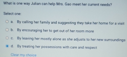 What is one way Julian can help Mrs. Gao meet her current needs?
Select one:
a. By calling her family and suggesting they take her home for a visit
b. By encouraging her to get out of her room more
c. By leaving her mostly alone as she adjusts to her new surroundings
d. By treating her possessions with care and respect
Clear my choice