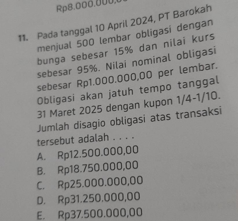 Rp8.000.000,0
11. Pada tanggal 10 April 2024, PT Barokah
menjual 500 lembar obligasi dengan
bunga sebesar 15% dan nilai kurs
sebesar 95%. Nilai nominal obligasi
sebesar Rp1.000.000,00 per lembar.
Obligasi akan jatuh tempo tanggal
31 Maret 2025 dengan kupon 1/4-1/10.
Jumlah disagio obligasi atas transaksi
tersebut adalah . . . .
A. Rp12.500.000,00
B. Rp18.750.000,00
C. Rp25.000.000,00
D. Rp31.250.000,00
E. Rp37.500.000,00