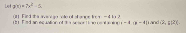 Let g(x)=7x^2-5. 
(a) Find the average rate of change from - 4 to 2. 
(b) Find an equation of the secant line containing (-4,g(-4)) and (2,g(2)).