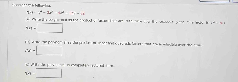 Consider the following.
f(x)=x^4-3x^3-4x^2-12x-32
(a) Write the polynomial as the product of factors that are irreducible over the rationals. (Hint: One factor is x^2+4.)
f(x)=□
(b) Write the polynomial as the product of linear and quadratic factors that are irreducible over the reals.
f(x)=□
(c) Write the polynomial in completely factored form.
f(x)=□