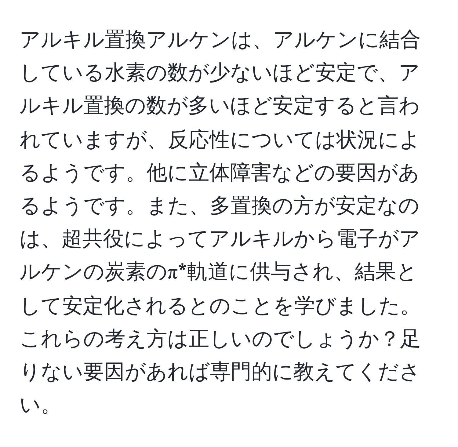 アルキル置換アルケンは、アルケンに結合している水素の数が少ないほど安定で、アルキル置換の数が多いほど安定すると言われていますが、反応性については状況によるようです。他に立体障害などの要因があるようです。また、多置換の方が安定なのは、超共役によってアルキルから電子がアルケンの炭素のπ*軌道に供与され、結果として安定化されるとのことを学びました。これらの考え方は正しいのでしょうか？足りない要因があれば専門的に教えてください。