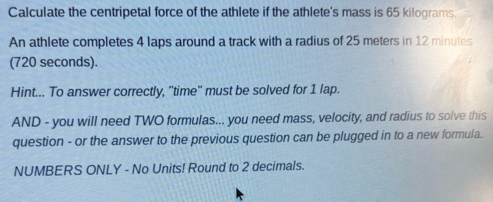 Calculate the centripetal force of the athlete if the athlete's mass is 65 kilograms. 
An athlete completes 4 laps around a track with a radius of 25 meters in 12 minutes
(720 seconds). 
Hint... To answer correctly, ''time'' must be solved for 1 lap. 
AND - you will need TWO formulas... you need mass, velocity, and radius to solve this 
question - or the answer to the previous question can be plugged in to a new formula. 
NUMBERS ONLY - No Units! Round to 2 decimals.